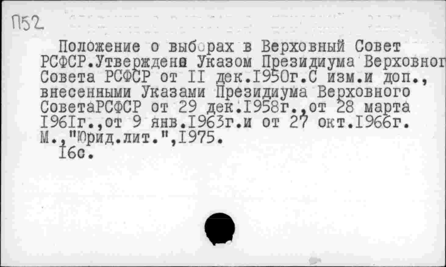 ﻿П51
Положение о выб.рах в Верховный Совет РСФСР.Утверждена Указом Президиума Верховн Совета РСФСР от II дек.1950г.С изм.и доп., внесенными Указами Президиума Верховного СоветаРСФСР от 29 дек.1958г.,от 28 марта 1961г.,от 9 янв.1963г.и от 27 окт.1966г. М.,”Юрид.лит.”,1975.